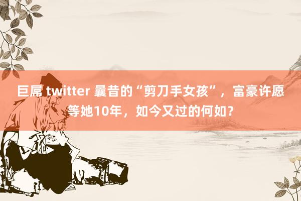 巨屌 twitter 曩昔的“剪刀手女孩”，富豪许愿等她10年，如今又过的何如？