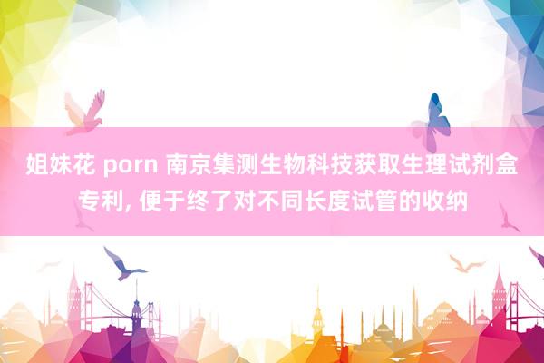 姐妹花 porn 南京集测生物科技获取生理试剂盒专利， 便于终了对不同长度试管的收纳