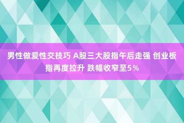 男性做爱性交技巧 A股三大股指午后走强 创业板指再度拉升 跌幅收窄至5％