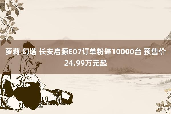 萝莉 幻塔 长安启源E07订单粉碎10000台 预售价24.99万元起