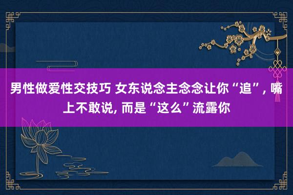 男性做爱性交技巧 女东说念主念念让你“追”， 嘴上不敢说， 而是“这么”流露你