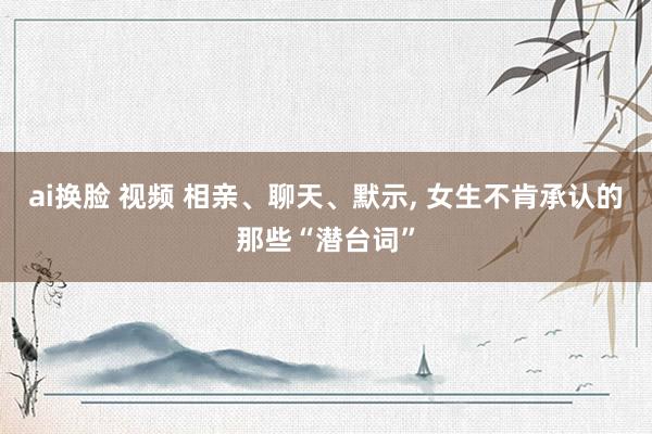 ai换脸 视频 相亲、聊天、默示， 女生不肯承认的那些“潜台词”