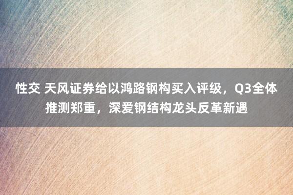 性交 天风证券给以鸿路钢构买入评级，Q3全体推测郑重，深爱钢结构龙头反革新遇