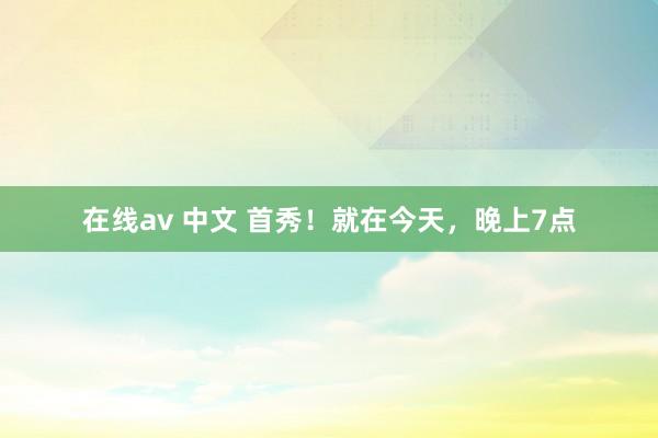 在线av 中文 首秀！就在今天，晚上7点