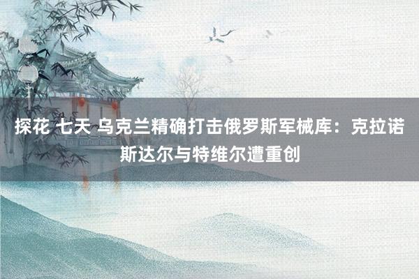 探花 七天 乌克兰精确打击俄罗斯军械库：克拉诺斯达尔与特维尔遭重创