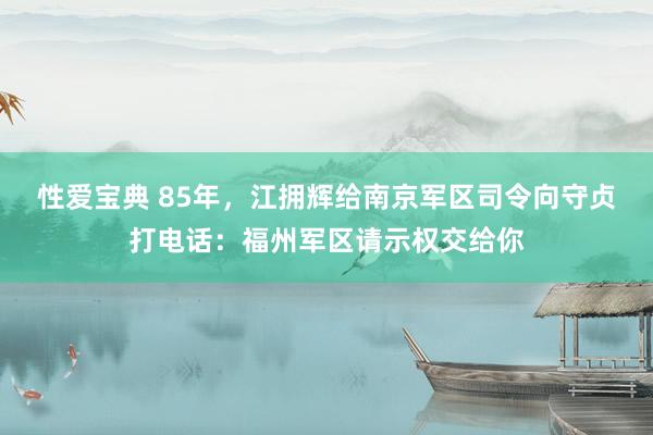 性爱宝典 85年，江拥辉给南京军区司令向守贞打电话：福州军区请示权交给你