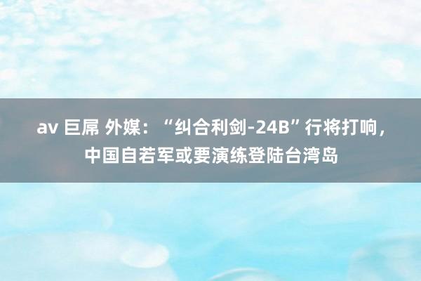 av 巨屌 外媒：“纠合利剑-24B”行将打响，中国自若军或要演练登陆台湾岛