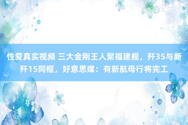 性爱真实视频 三大金刚王人聚福建舰，歼35与新歼15同框，好意思媒：有新航母行将完工