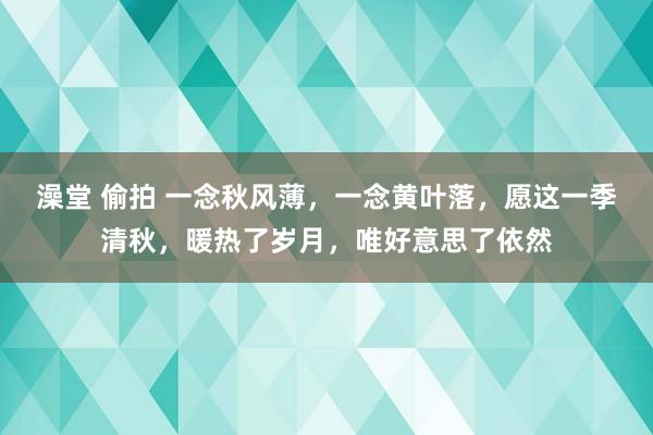 澡堂 偷拍 一念秋风薄，一念黄叶落，愿这一季清秋，暖热了岁月，唯好意思了依然