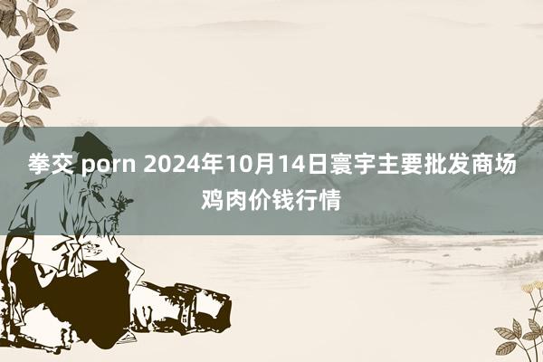 拳交 porn 2024年10月14日寰宇主要批发商场鸡肉价钱行情