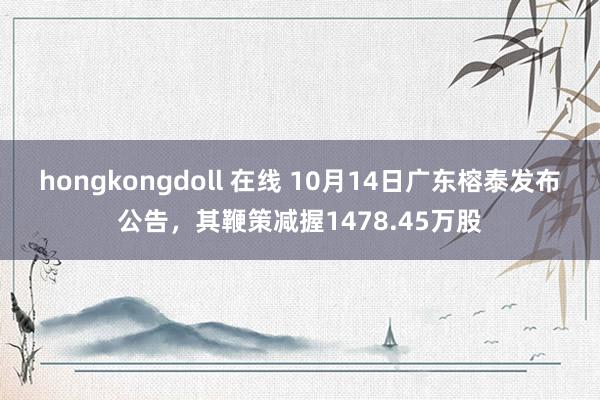 hongkongdoll 在线 10月14日广东榕泰发布公告，其鞭策减握1478.45万股