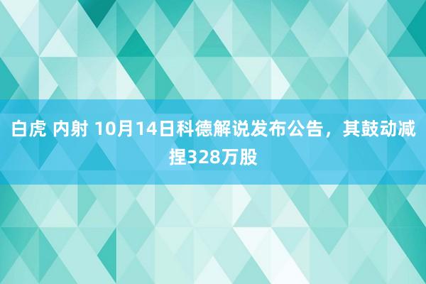 白虎 内射 10月14日科德解说发布公告，其鼓动减捏328万股