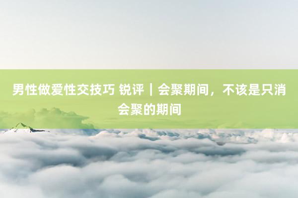 男性做爱性交技巧 锐评｜会聚期间，不该是只消会聚的期间