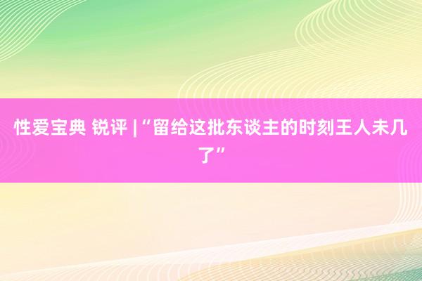 性爱宝典 锐评 |“留给这批东谈主的时刻王人未几了”