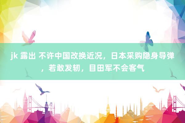 jk 露出 不许中国改换近况，日本采购隐身导弹，若敢发轫，目田军不会客气