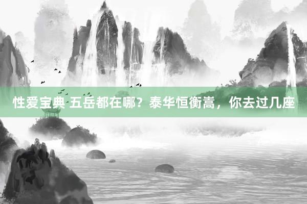 性爱宝典 五岳都在哪？泰华恒衡嵩，你去过几座