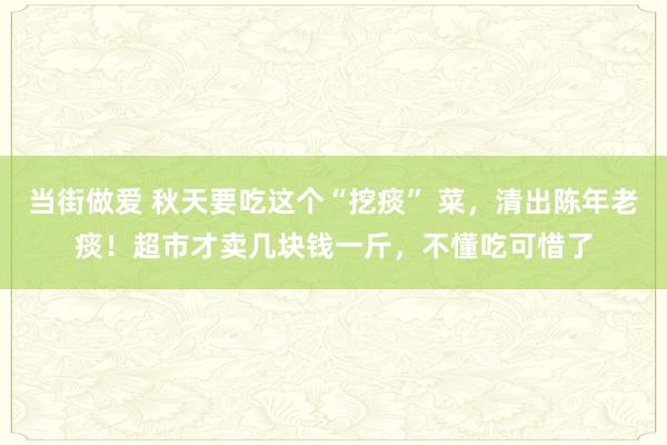 当街做爱 秋天要吃这个“挖痰” 菜，清出陈年老痰！超市才卖几块钱一斤，不懂吃可惜了