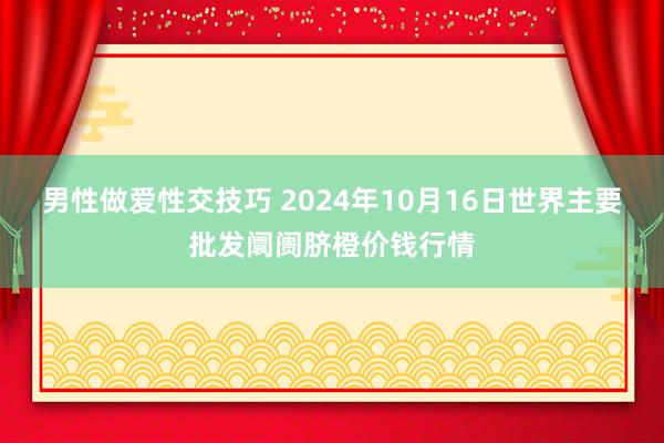 男性做爱性交技巧 2024年10月16日世界主要批发阛阓脐橙价钱行情