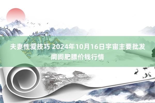 夫妻性爱技巧 2024年10月16日宇宙主要批发阛阓肥膘价钱行情