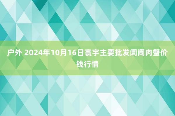 户外 2024年10月16日寰宇主要批发阛阓肉蟹价钱行情