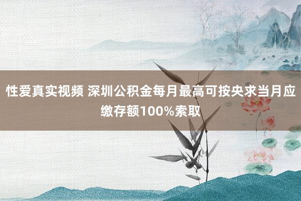 性爱真实视频 深圳公积金每月最高可按央求当月应缴存额100%索取