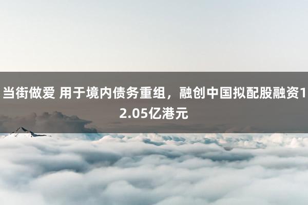 当街做爱 用于境内债务重组，融创中国拟配股融资12.05亿港元