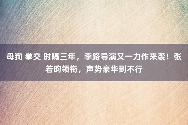 母狗 拳交 时隔三年，李路导演又一力作来袭！张若昀领衔，声势豪华到不行