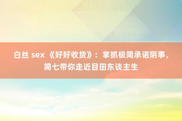 白丝 sex 《好好收货》：掌抓极简承诺阴事，简七带你走近目田东谈主生