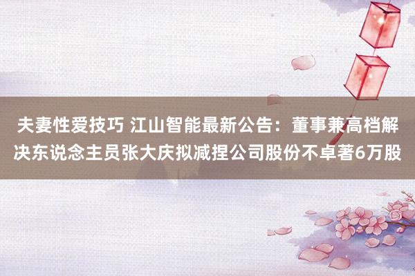 夫妻性爱技巧 江山智能最新公告：董事兼高档解决东说念主员张大庆拟减捏公司股份不卓著6万股