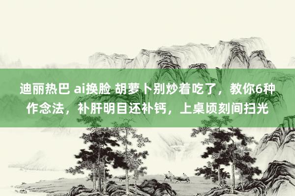 迪丽热巴 ai换脸 胡萝卜别炒着吃了，教你6种作念法，补肝明目还补钙，上桌顷刻间扫光