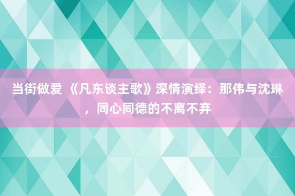 当街做爱 《凡东谈主歌》深情演绎：那伟与沈琳，同心同德的不离不弃