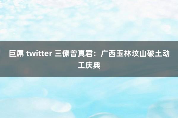 巨屌 twitter 三僚曾真君：广西玉林坟山破土动工庆典