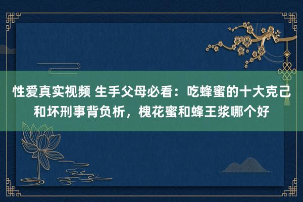 性爱真实视频 生手父母必看：吃蜂蜜的十大克己和坏刑事背负析，槐花蜜和蜂王浆哪个好