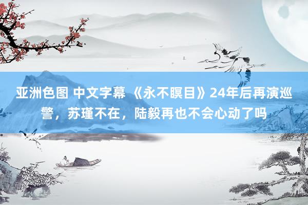 亚洲色图 中文字幕 《永不瞑目》24年后再演巡警，苏瑾不在，陆毅再也不会心动了吗