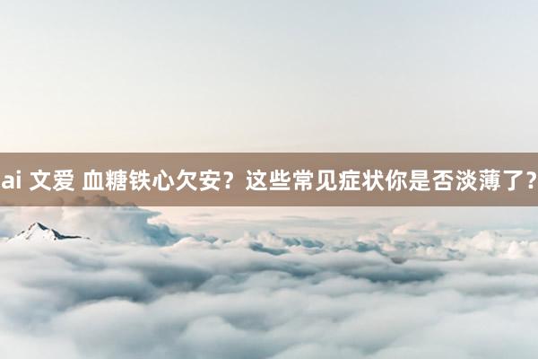 ai 文爱 血糖铁心欠安？这些常见症状你是否淡薄了？