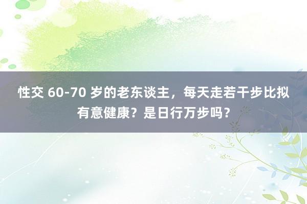 性交 60-70 岁的老东谈主，每天走若干步比拟有意健康？是日行万步吗？