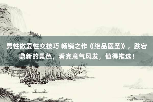 男性做爱性交技巧 畅销之作《绝品医圣》，跌宕鼎新的景色，看完意气风发，值得推选！