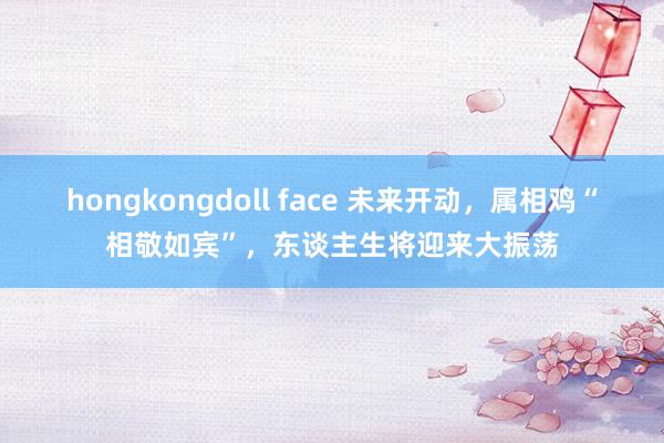 hongkongdoll face 未来开动，属相鸡“相敬如宾”，东谈主生将迎来大振荡