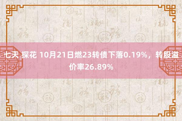 七天 探花 10月21日燃23转债下落0.19%，转股溢价率26.89%