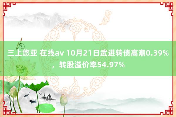 三上悠亚 在线av 10月21日武进转债高潮0.39%，转股溢价率54.97%