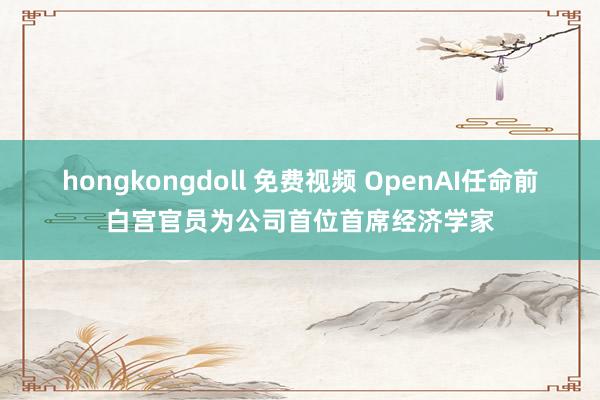 hongkongdoll 免费视频 OpenAI任命前白宫官员为公司首位首席经济学家