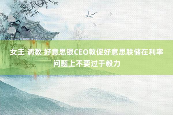 女王 调教 好意思银CEO敦促好意思联储在利率问题上不要过于毅力