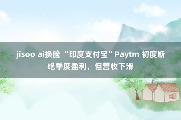 jisoo ai换脸 “印度支付宝”Paytm 初度断绝季度盈利，但营收下滑