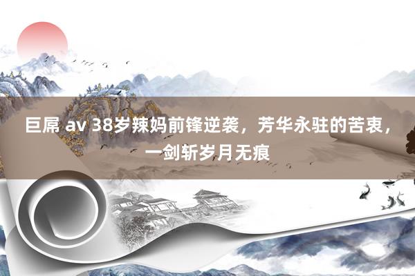 巨屌 av 38岁辣妈前锋逆袭，芳华永驻的苦衷，一剑斩岁月无痕