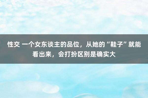 性交 一个女东谈主的品位，从她的“鞋子”就能看出来，会打扮区别是确实大