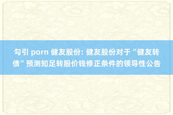 勾引 porn 健友股份: 健友股份对于“健友转债”预测知足转股价钱修正条件的领导性公告