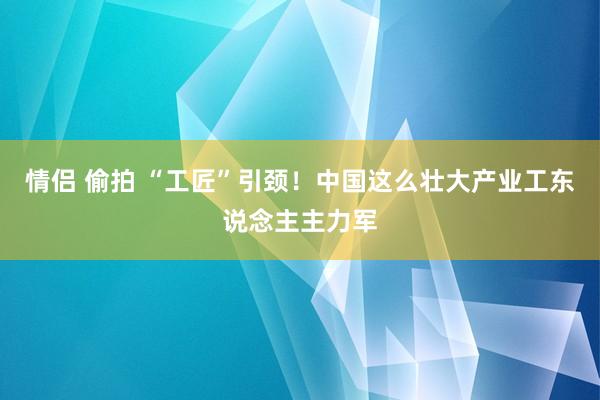 情侣 偷拍 “工匠”引颈！中国这么壮大产业工东说念主主力军