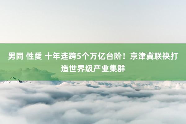 男同 性愛 十年连跨5个万亿台阶！京津冀联袂打造世界级产业集群