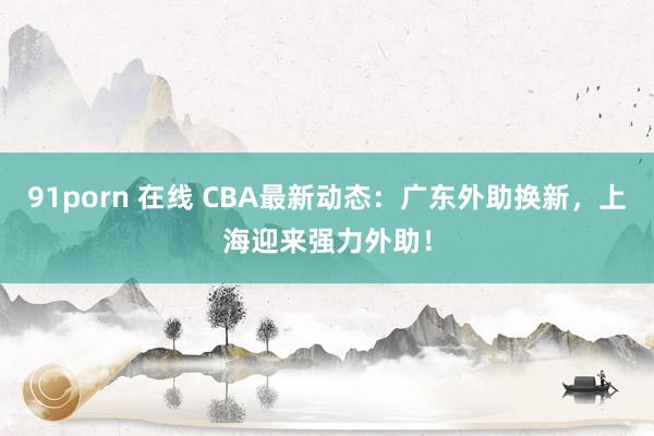 91porn 在线 CBA最新动态：广东外助换新，上海迎来强力外助！