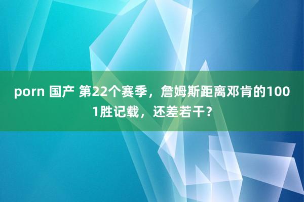 porn 国产 第22个赛季，詹姆斯距离邓肯的1001胜记载，还差若干？